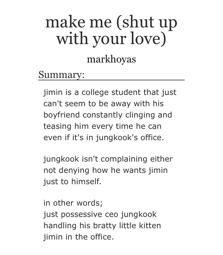 ➳「 make me (shut up with your love) 」< link:  https://archiveofourown.org/works/21898072  >♡︎ - ceo jungkook and university student jimin (he's a brat)♡︎ - office smut♡︎ - short but so freaking hot♡︎ - the ending is adorable♡︎ - i'd leave thousands of kudos if i could