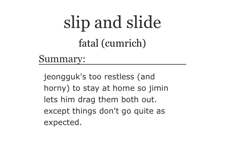 ➳「 slip and slide 」< link:  https://archiveofourown.org/works/15216155  > ♡︎ - this is the sequel of "everything's a game" ( https://archiveofourown.org/works/9112963 )♡︎ - pseudo-incest (jikook are step-brothers) ♡︎ - porn without plot♡︎ - public sex♡︎ - transgender character♡︎ - 1000/10