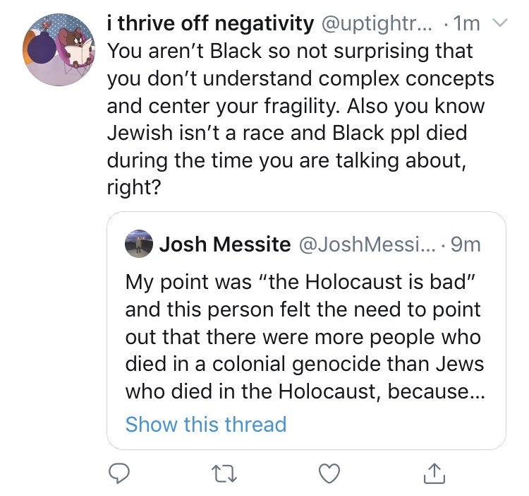 lol I’m “centering my fragility” by saying it’s a bad idea to react to a mention of the genocide of Jews by arguing that another genocide was actually worse. my whole point is that turning this into a Jewish Genocide vs. Black Genocide discourse is extremely stupid