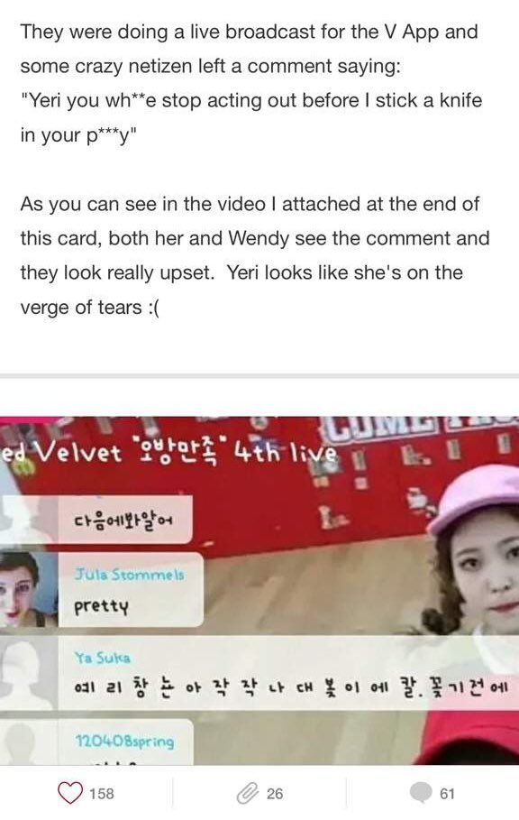 during dumb dumb era red velvet were doing a vlive and some netizens made horrible hate AND SEXUAL comments/threats toward yeri... and she saw it (wendy too). i still remember her expression back the ... it was heartbreaking SHE WAS 16 AT THE TIME !!