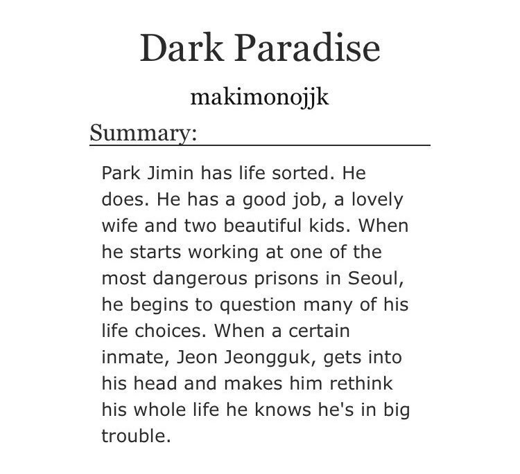 ➳「 dark paradise 」< link:  https://archiveofourown.org/works/16522805/chapters/38703119 >♡︎ - prison au♡︎ - ward officer jimin and prisoner jungkook♡︎ - enemies to friends to lovers♡︎ - explicit sexual content♡︎ - heavy angst♡︎ - cheating (jimin already has a wife and kids)♡︎ - happy ending