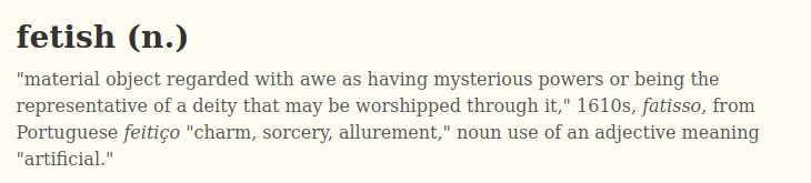 1. General fetishism:To fetishize a thing is to project upon it qualities it does not have. If this projection is consistent you have a fetish."Fetish" is a judgement. It is cognate with "factitious," meaning artificial.Let's first review two fetishes that are not sexual.