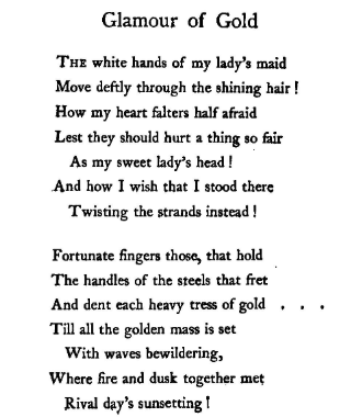 "The white hands of my lady's maidMove deftly through the shining hair!How my heart falters half afraidLest they should hurt a thing so fairAs my sweet lady's head!And how I wish that I stood thereTwisting the strands instead!" –Olive Custance