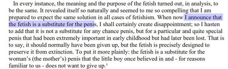 By the time Freud wrote his 1927 essay "Fetish" he could assume all knew what a sexual fetish was. For Freud all fetishes were a kind of symbolic substitute for a man's penis. We say he was "phallocentric" because phallic dominance is the materiality of all Freudian sexuality.