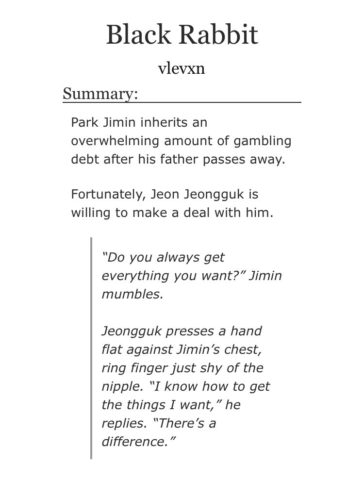 ➳「 black rabbit 」< link:  https://archiveofourown.org/works/16287161/chapters/38090237 >♡︎ - abo dynamics♡︎ - gambling♡︎ - jimin has a huge dept because of his father but jungkook, the owner of a casino, offers him a deal♡︎ - ♡︎ - past emotional trauma♡︎ - violence♡︎ - worth reading