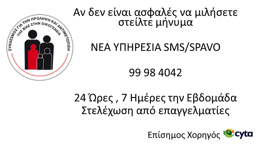 ΝΕΑ ΥΠΗΡΕΣΙΑ ΓΡΑΜΜΗ ΒΟΗΘΕΙΑΣ SMS / NEW HELPLINE FOR MESSAGING <a href="/AFPHVF/">SPAVO</a> 
99 98 4042
Αν είναι επικίνδυνο να μιλήσεις στείλε μήνυμα στο ΣΠΑΒΟ.
If you feel unsafe making a phone call to report or talk about domestic violence, you can reach SPAVO by sending an SMS to this new number.