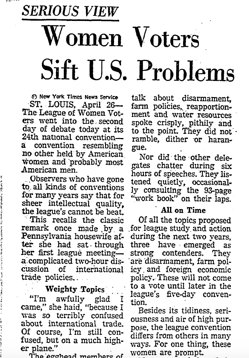 “The egghead members of the League of Women Voters are far from fuzzy-minded. The delegates who took the floor at today’s session to talk about disarmament, farm policies, reapportionment and water resources spoke crisply, pithily and to the point.” (LA Times 4/27/1960)