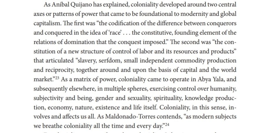 "Coloniality developed around two central axes or patterns of power that came to be foundational to modernity and global capitalism. The first was “the codification of the difference between conquerors and conquered in the idea of ‘race’ ...