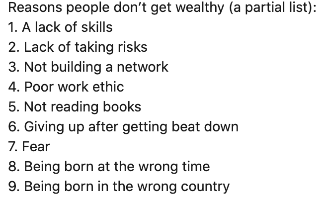 ali_abc1's tweet photo. Reasons people don’t get wealthy (a partial list):
1. A lack of skills
2. Lack of taking risks
3. Not building a network
4. Poor work ethic
5. Not reading books
6. Giving up after getting beat down
7. Fear
8. Being born at the wrong time
9. Being born in the wrong country
@Jason https://t.co/pI6Khd2x2n