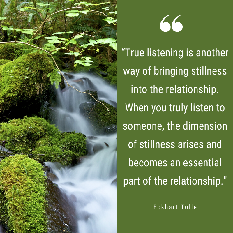 “True listening is another way of bringing stillness into the relationship. When you truly listen to someone, the dimension of stillness arises and becomes an essential part of the relationship." - Eckhart Tolle