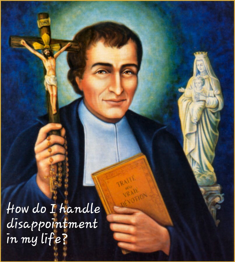 Upon learning that a monument to The Passion of the Christ was to be destroyed, St. Louis de Montfort said, “We had hoped to build a Calvary here. Let us build it in our hearts.” Even in disappointment he turned to God. How do you react to disappointment in your own life?