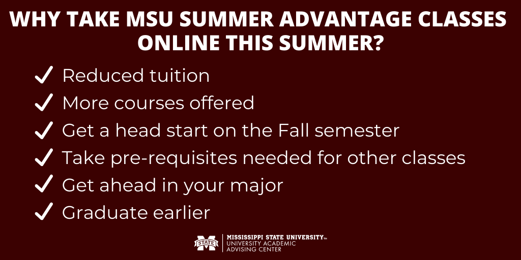 Take advantage of the huge tuition reductions and added course offerings online at MSU this summer! Go to msstate.edu/summer for more information, or undeclared students can contact us at uaac.msstate.edu for help with registration.