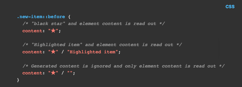 CSS code:

.new-item::before {
  /* "black star" and element content is read out */
  content: "★";

  /* "Highlighted item" and element content is read out */
  content: "★" / "Highlighted item";

  /* Generated content is ignored and only element content is read out */
  content: "★" / "";
}