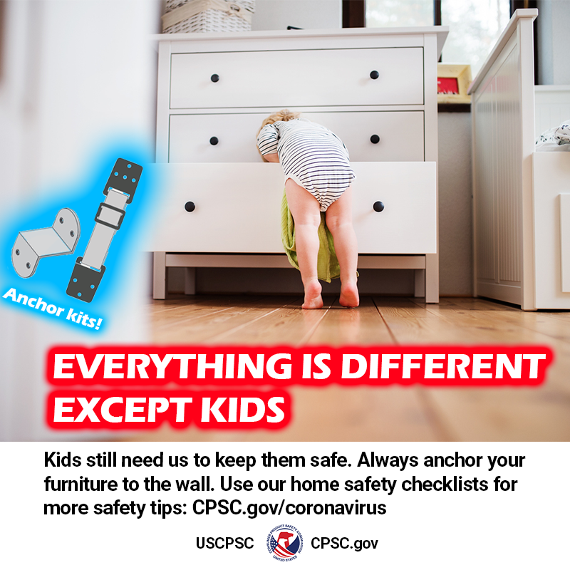 A picture of a kid opening the drawer of a dresser. The text reads: Everything is different except kids. Kids still need us to keep them safe. Always anchor your furniture to the wall. Use our home safety checklists for more safety tips: CPSC.gov/coronavirus