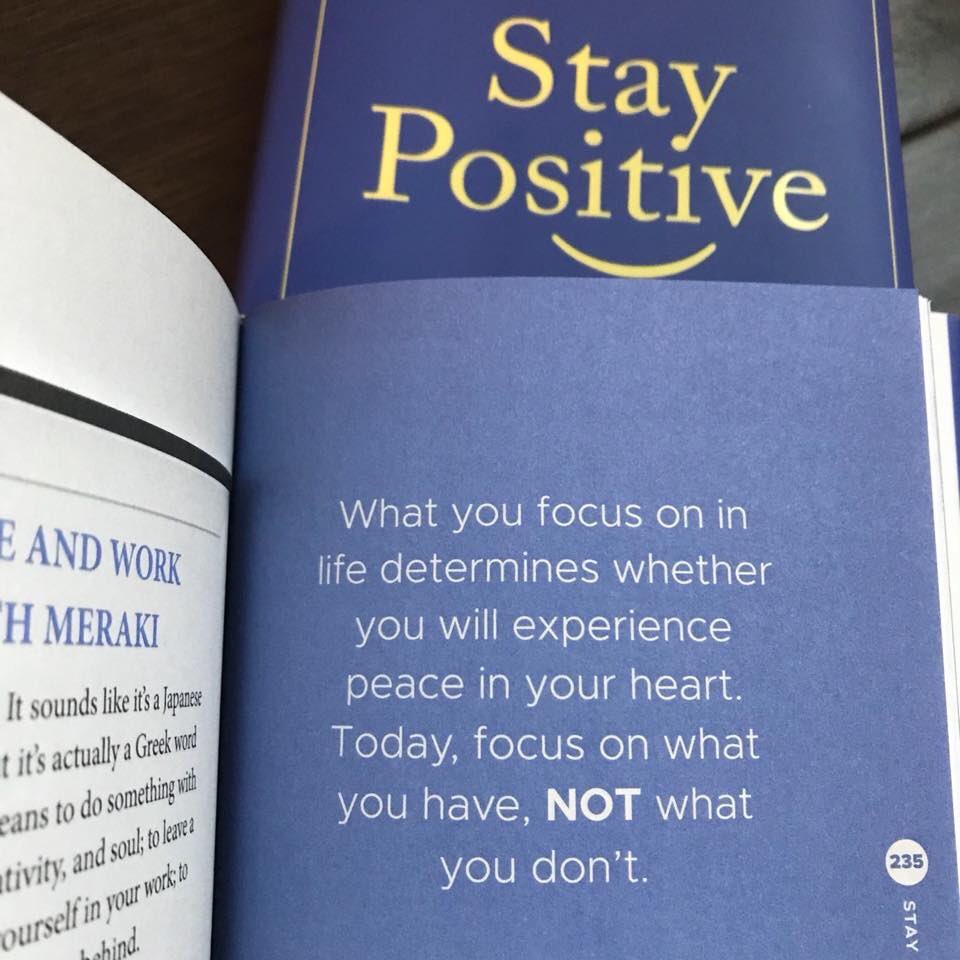 “What you focus on in life determines whether you will experience peace in your heart. TODAY, FOCUS ON WHAT YOU HAVE, NOT WHAT YOU DON’T.” 

Page 235 of “Stay Positive” book.