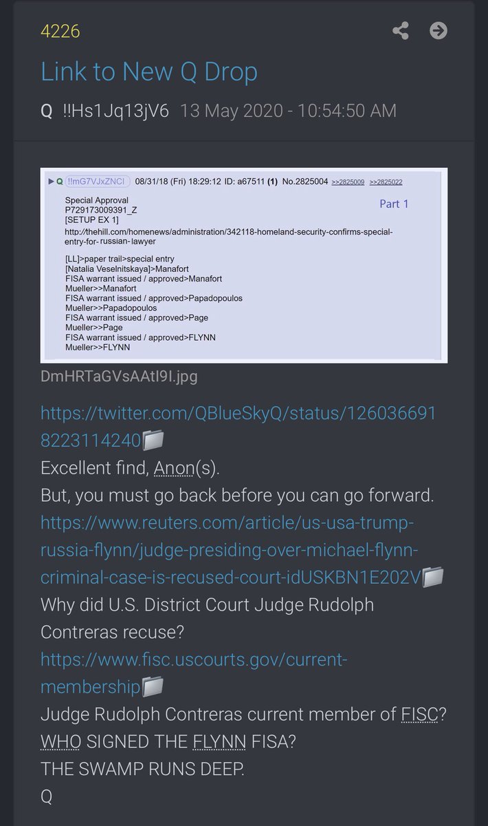 4226-  https://twitter.com/QBlueSkyQ/status/1260366918223114240...must go back before you can go forward. https://www.reuters.com/article/us-usa-trump-russia-flynn/judge-presiding-over-michael-flynn-criminal-case-is-recused-court-idUSKBN1E202VWhy did U.S. District Court Judge Rudolph Contreras recuse? https://www.fisc.uscourts.gov/current-membershipJudge Rudolph Contreras current member of FISC?WHO SIGNED THE FLYNN FISA?THE SWAMP RUNS DEEP.Q