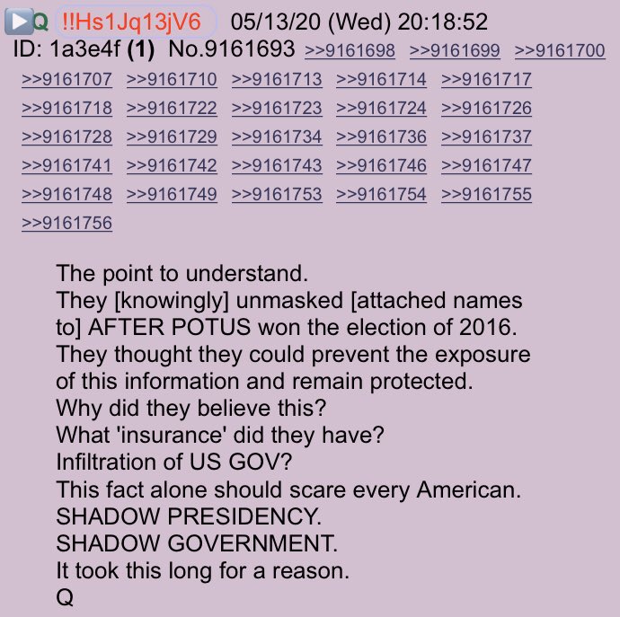 !!NEW Q - 4235!!20:18:52 EST The point to understand.They [knowingly] unmasked [attached names to] AFTER POTUS won the election of 2016.They thought they could prevent the exposure of this information & remain protected.Why did they believe this? #QAnon  #InsurancePicy(Cont)