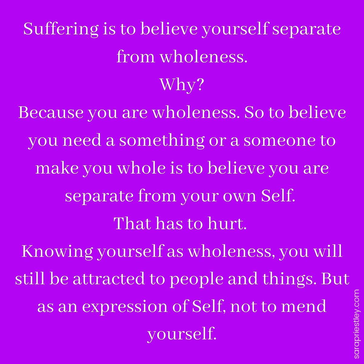 Suffering is to believe yourself separate from wholeness.
Why?
Because you are wholeness. So to believe you need a something or a someone to make you whole is to believe you are separate from your own Self. 
That has to hurt.