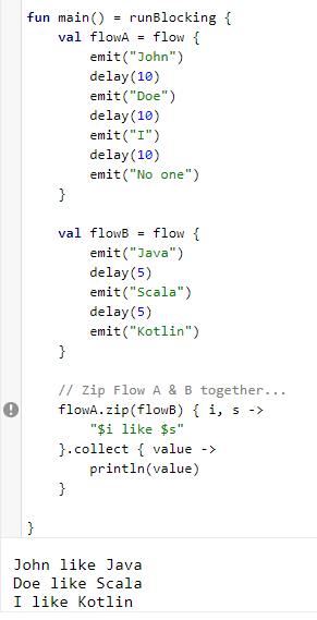  #Flotlin 12 - `zip()`- Zips value of current flow with other flow.- Combines the values emitted by each flow.Try it here: https://play.kotlinlang.org/embed?short=P4hu3E2ot #Kotlin  #KotlinFlow  #Flow