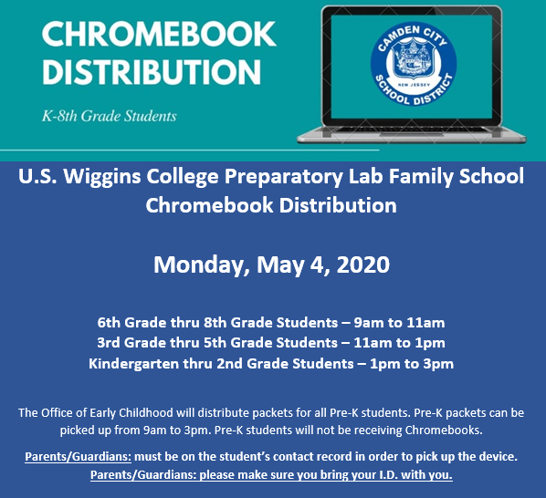 Wiggins Chromebook Distribution: Monday, May 4, 2020 
6th Grade thru 8th Grade Students – 9am to 11am
3rd Grade thru 5th Grade Students – 11am to 1pm
Kindergarten thru 2nd Grade Students – 1pm to 3pm
Pre-K packets will be distributed from 9am to 3pm
Questions? Call (856) 966-5120