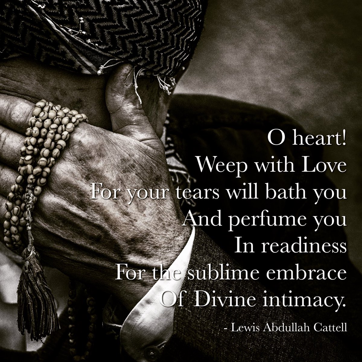 O Heart!
Weep with Love
For your tear will bath you
And perfume you
In readiness
For the sublime embrace
Of Divine intimacy

Lewis Abdullah Cattell

#Mysticalpoetry #Sufi #Sufism #Sufipoetry #Sufipoem #rumi #poetry #poem #micropoetry #lovepoem #divinelove #gnosis #irfan #marifah