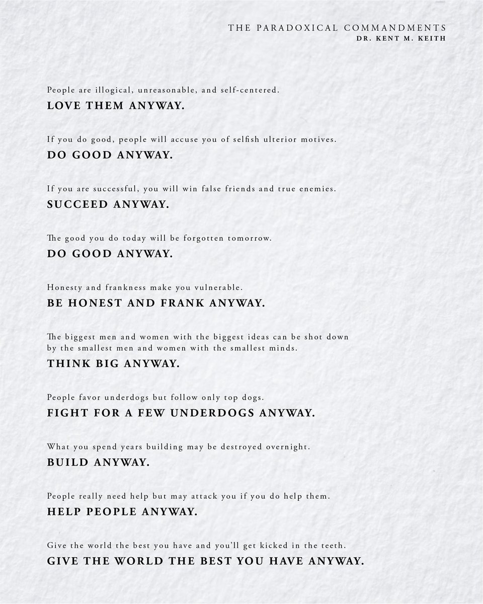 I shared this on our final Sewell LeaderLIVE last week. I hope it touches your heart like it did mine. 

The Paradoxical Commandments were written by Kent M. Keith when he was only 19. Mother Teresa believed they were so profound that she put them up inside her children’s home.
