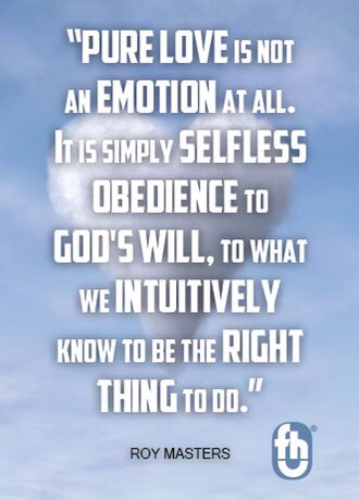 "Pure love is not an emotion at all. It is simply selfless obedience to God's will, to what we intuitively know to be the right thing to do." Roy Masters, SURVIVING THE COMFORT ZONE. fhu2.org/b13.html fhu.com