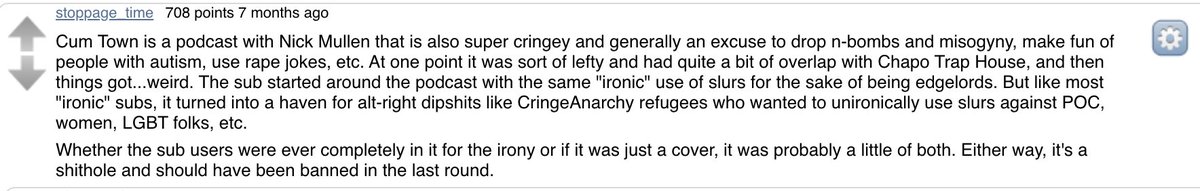 Later in the thread, another user shares some history:r/Cumtown started out as a community where podcast listeners imitated the host and used racial slurs, thinking being ironic made it okay.Gradually, the alt-right infiltrated & started to "ironically" pitch race war.