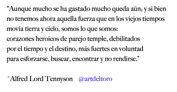 ...mucho queda aún; y si bien no tenemos ahora aquella fuerza q en viejos tiempos movía tierra y cielo, somos lo q somos: corazones heroicos de parejo temple, debilitados por el tiempo y el destino, más fuertes en voluntad para esforzarse, buscar, encontrar y no rendirse

#Ulyses