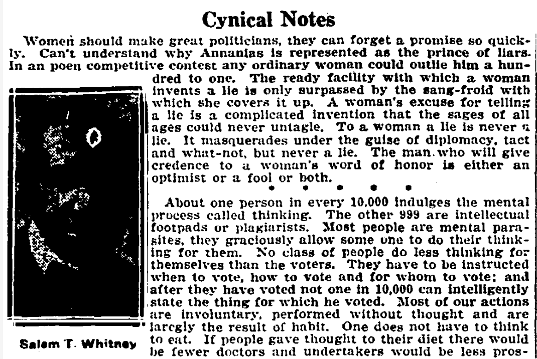“Women should make great politicians, they can forget a promise so quickly... The ready facility with which a woman invents a lie is only surpassed by how she covers it up... The man who will give credence to a woman’s word of honor is either an optimist or a fool.” (CD 5/5/1928)