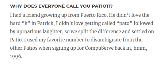 WHY DOES EVERYONE CALL YOU PATIO11?
I had a friend growing up from Puerto Rico. He didn’t love the hard “k” in Patrick, I didn’t love getting called “pato” followed by uproarious laughter, so we split the difference and settled on Patio. I used my favorite number to disambiguate from the other Patios when signing up for CompuServe back in, hmm, 1996.