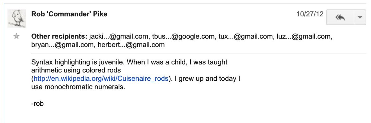Rob 'Commander' Pike 	
10/27/12

Syntax highlighting is juvenile. When I was a child, I was taught
arithmetic using colored rods
(http://en.wikipedia.org/wiki/Cuisenaire_rods). I grew up and today I
use monochromatic numerals.
