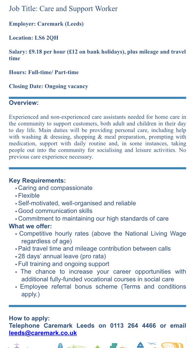 Please see attached job vacancy for Care and Support Worker roles.
 
Employer: Caremark
Location: Leeds, LS6 2QH 
Salary: £9.18 per hour (£12 on bank holidays), plus mileage and travel time
Hours: Full time / Part time
Closing Date: Ongoing