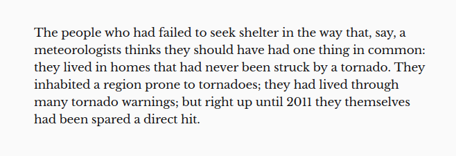 The people who had failed to seek shelter in the way that, say, a meteorologists thinks they should have had one thing in common: they lived in homes that had never been struck by a tornado. They inhabited a region prone to tornadoes; they had lived through many tornado warnings; but right up until 2011 they themselves had been spared a direct hit.