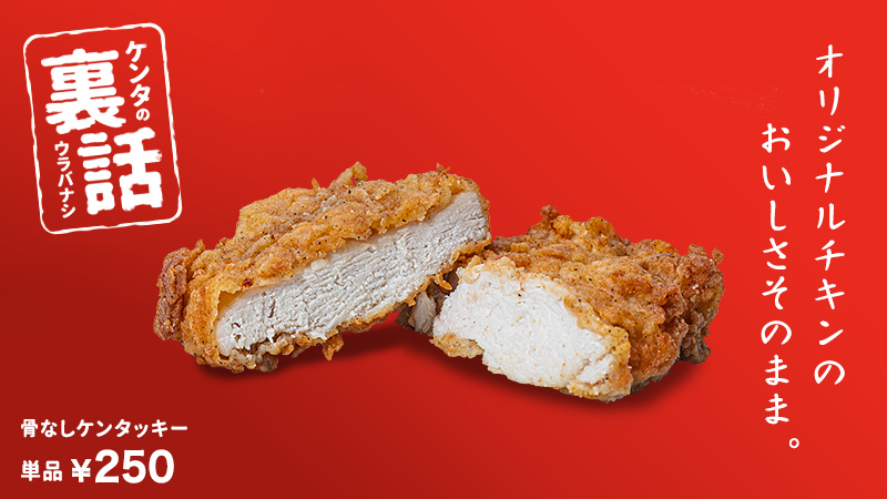 ケンタッキーフライドチキン ケンタの定番ウラ話 国内産の鶏胸肉を使った 骨なしケンタッキー オリジナルチキン と同じ味付けで 圧力釜でしっかりと揚げています いつもの あの味 をお子様からお年寄りまで お気軽にお召し上がり
