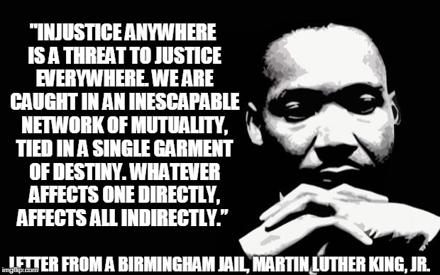 “Injustice anywhere is a threat to justice everywhere. We are caught in an inescapable network of mutuality, tied in a single garment of destiny. Whatever affects one directly, affects all indirectly.” ― Martin Luther King Jr., Letter from the Birmingham Jail. #SpeakUp