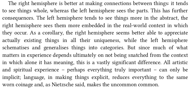 > As a corollary, the right hemisphere seems better able to appreciate actually existing things in all their uniqueness, while the left hemisphere schematises and generalises things into categories.