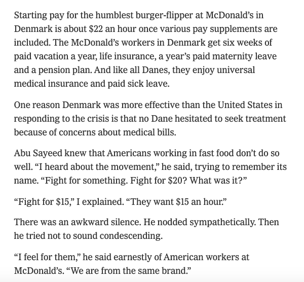 Starting pay for the humblest burger-flipper at McDonald’s in Denmark is $22 an hour. McD’s workers in Denmark get 6 weeks of paid vacation a year, a pension plan & a year’s paid maternity leave. They also enjoy universal health insurance & paid sick leave https://www.nytimes.com/2020/05/08/opinion/us-denmark-economy.html?action=click&module=Opinion&pgtype=Homepage