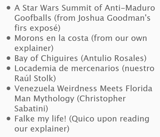 A Star Wars Summit of Anti-Maduro Goofballs (from Joshua Goodman's firs exposé)
    Morons en la costa (from our own explainer)
    Bay of Chiguires (Antulio Rosales)
    Locademia de mercenarios (nuestro Raúl Stolk)
    Venezuela Weirdness Meets Florida Man Mythology (Christopher Sabatini)
    Falke my life! (Quico upon reading our explainer)