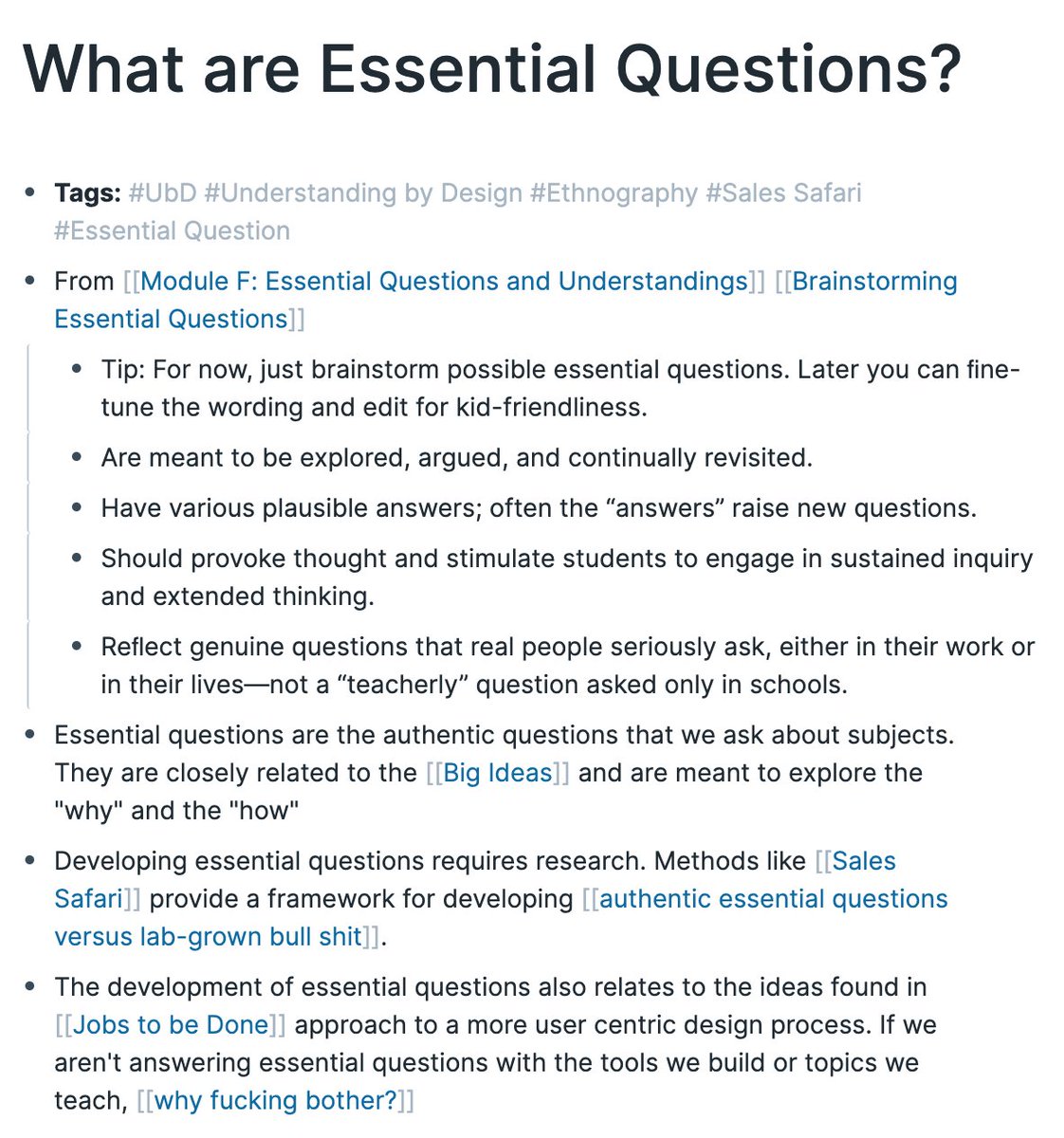 - Tip: For now, just brainstorm possible essential questions. Later you can ﬁne-tune the wording and edit for kid-friendliness.
- Are meant to be explored, argued, and continually revisited.
- Have various plausible answers; often the “answers” raise new questions.
- Should provoke thought and stimulate students to engage in sustained inquiry and extended thinking.
- Essential questions are the authentic questions that we ask about subjects. They are closely related to the [[Big Ideas]] and are meant to explore the "why" and the "how"
- Developing essential questions requires research. Methods like [[Sales Safari]] provide a framework for developing [[authentic essential questions versus lab-grown bull shit]].
- The development of essential questions also relates to the ideas found in [[Jobs to be Done]] approach to a more user centric design process. If we aren't answering essential questions with the tools we build or topics we teach, [[why fucking bother?]]
