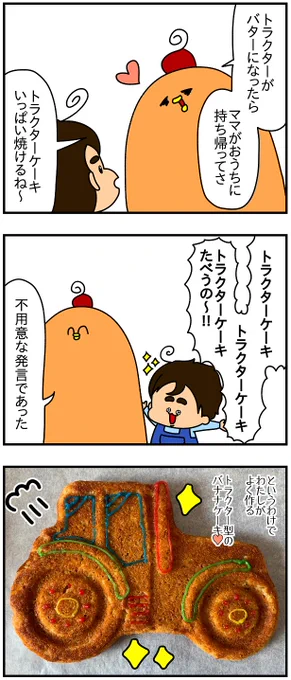 トラクターケーキのレシピ↓

ゾンアマで買ったトラクターのケーキ型
中くらいのあま～くなった完熟バナナ…1本
小麦粉…100g
たまご…1個
バター…大さじ3
ベーキングパウダー…小さじ1

①バナナをよーく潰し、他の材料を全部混ぜて180℃に予熱したオーブンで30分ブンするだけ? 