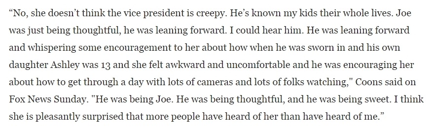 Also: ------“No, she doesn’t think the vice president is creepy,” he said. “He’s known my kids their whole life.”“Joe was just being thoughtful," he said. https://www.washingtonpost.com/news/post-politics/wp/2015/01/11/coons-my-daughter-doesnt-think-joe-biden-is-creepy/
