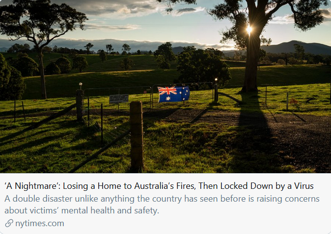 Australia: cascading, compounding crises."The more than 3,500 Australians whose homes were destroyed by last summer’s fires are facing a one-two punch of hardship that has few peacetime precedents and is generating growing concerns ..." https://www.nytimes.com/2020/05/10/world/australia/coronavirus-bushfires.html