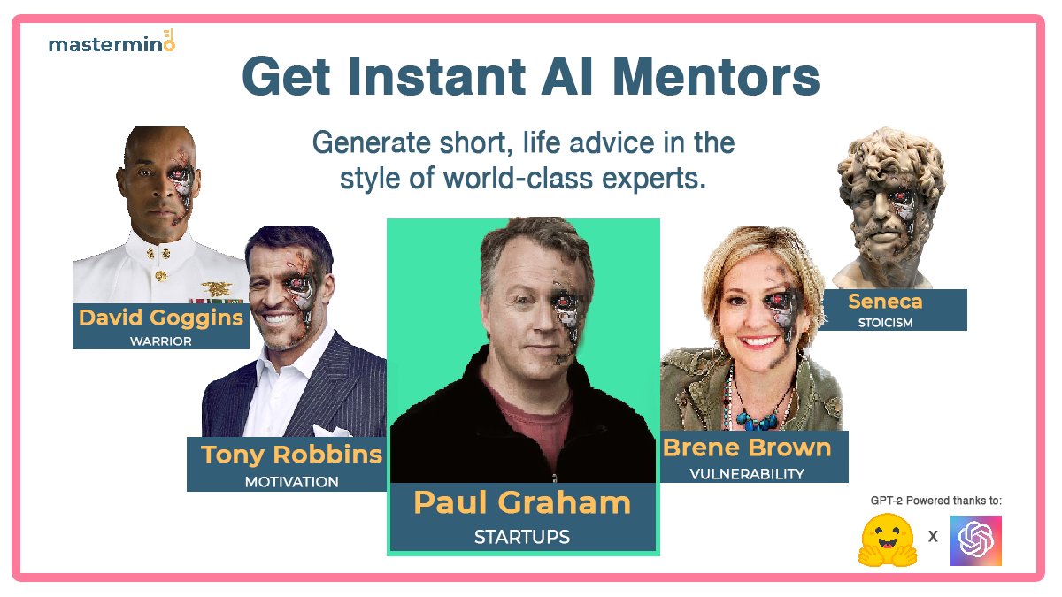 What do you get when you take the world's best minds and feed their advice into an AI model?  Instant mentorship!

Head to mastermind.fyi and get AI-generated advice in the style of <a href="/paulg/">Paul Graham</a>, <a href="/davidgoggins/">David Goggins</a>, <a href="/TonyRobbins/">Tony Robbins</a>, and <a href="/BreneBrown/">Brené Brown</a>

Thanks <a href="/huggingface/">Hugging Face</a>  <a href="/OpenAI/">OpenAI</a>