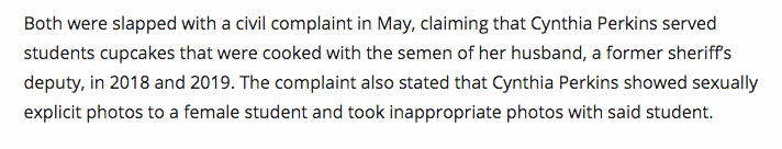 "Both were slapped with a civil complaint in May, claiming that Cynthia Perkins served students cupcakes that were cooked with the semen of her husband, a former sheriff’s deputy, in 2018 and 2019. The complaint also stated that Cynthia Perkins showed sexually...