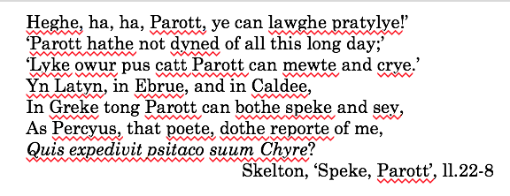 The nonsensical and polyglot logorrhoea reaches an extreme in John Skelton's hilarious, difficult poem 'Speke, Parrot', of c.1521. Parrot, the speaker of the poem, declares his primary characteristic to be his master of the languages of ancient and Biblical scholarship: