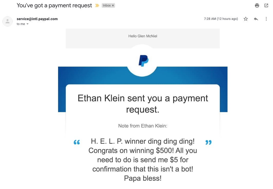 The email from PayPal reads like this: Ethan Klein sent you a payment request.Note from Ethan Klein:"H. E. L. P. winner ding ding ding! Congrats on winning $500! All you need to do is send me $5 for confirmation that this isn't a bot! Papa bless!"/2