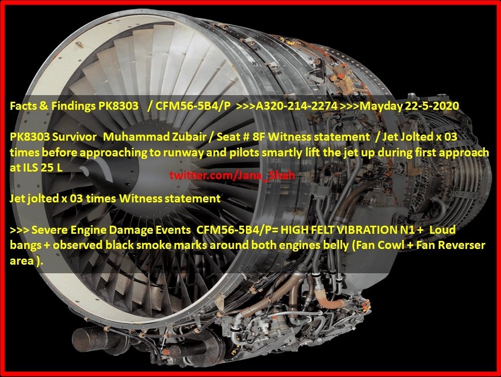 Fact finding/Observation:Based on Eyewitness/CCTV/Tech documents  #PK8303  #PIAJet jolted 03 times:Witness statement >>> Severe Engine Damage Events CFM56-5B4/P=HIGH FELT VIBRATION N1+ Loud bangs+observed black smoke marks around both engines belly (FanCowl+Fan Reverser area)[1]