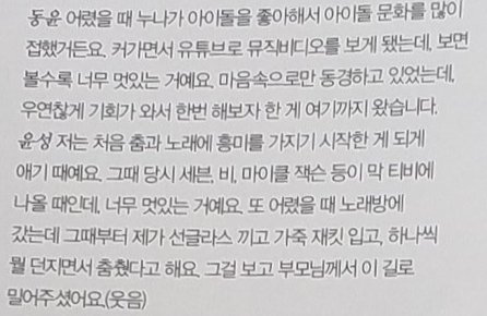 Yunseong : I started to enjoy dancing and singing for the first time. That's an example, Seven, Rain and Michael Jackson were on TV, and they were so cool. When I was young, I went to a karaoke room. And then my parents pushed me to this road (path).