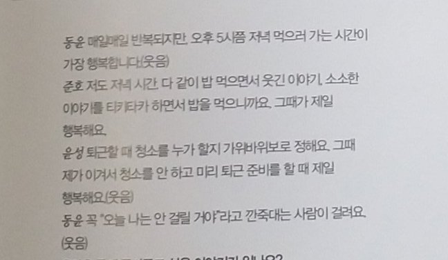 Question : When do you feel happy during a busy day?Dongyun : it is repeated every day, but the time is the happiest to go to dinner around 5pm (laughs) Junho : I'm so happy because I'm eating while eating dinner and talking about funny stories and small things.